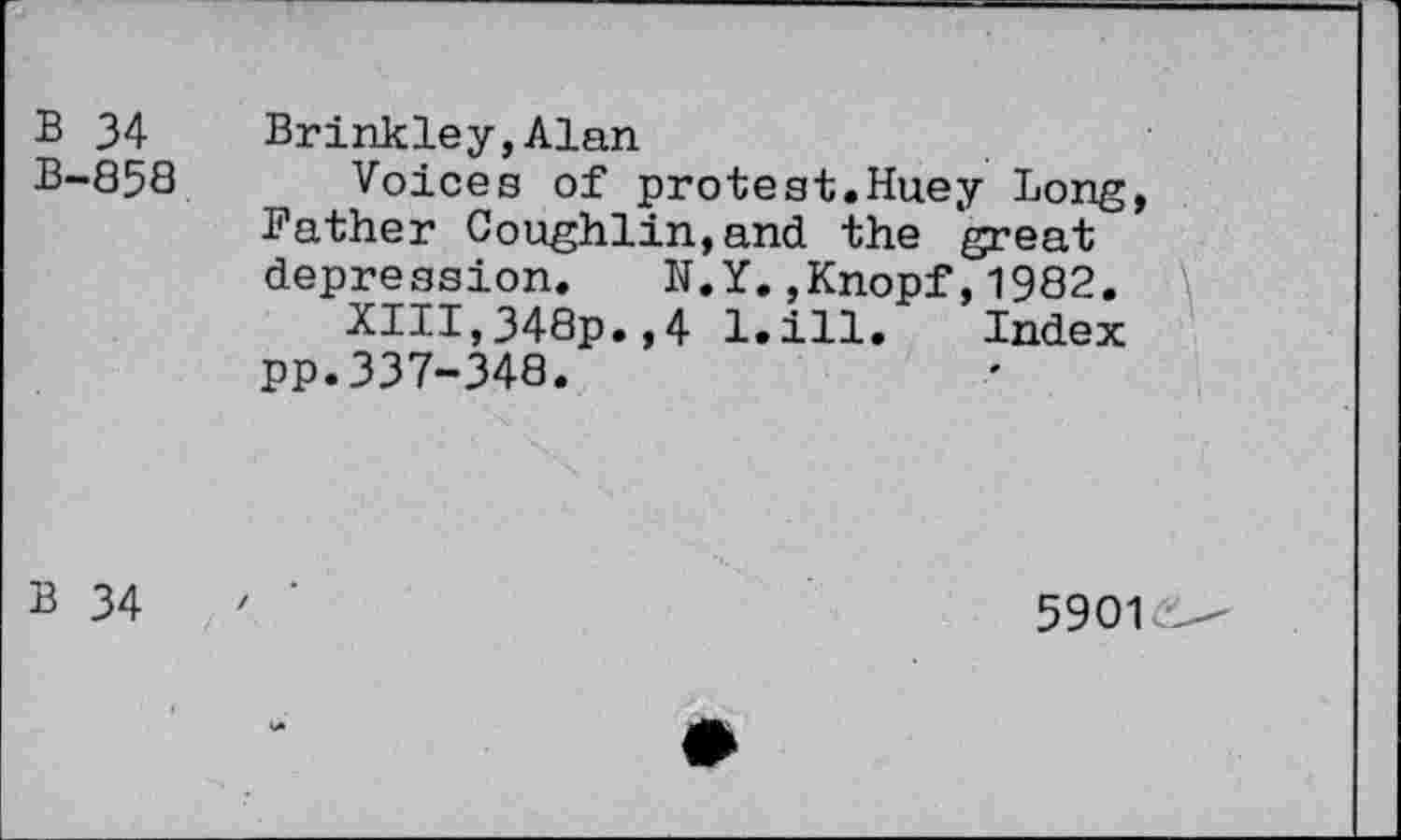 ﻿B 34 Brinkley,Alan
B-858 Voices of protest.Huey Long, Father Coughlin,and the great depression. N.Y.,Knopf,1982. \
XIII,348p.,4 l.ill. Index PP.337-348.
B 34
5901c—"